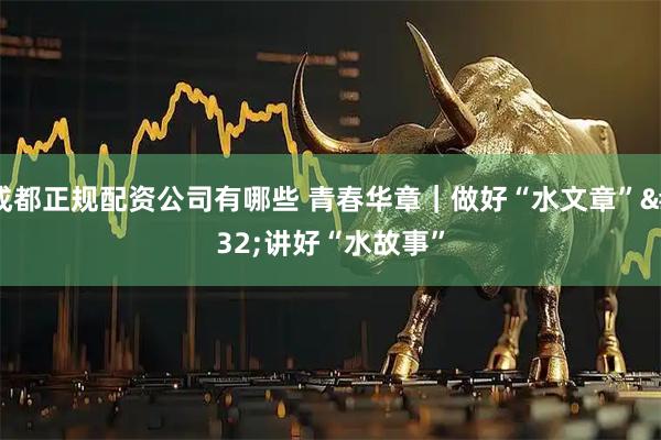 成都正规配资公司有哪些 青春华章｜做好“水文章” 讲好“水故事”