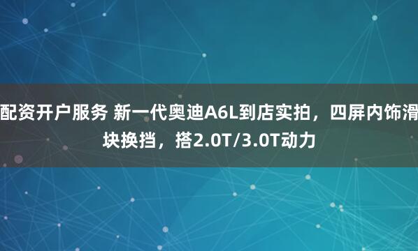 配资开户服务 新一代奥迪A6L到店实拍，四屏内饰滑块换挡，搭2.0T/3.0T动力